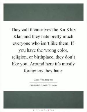 They call themselves the Ku Klux Klan and they hate pretty much everyone who isn’t like them. If you have the wrong color, religion, or birthplace, they don’t like you. Around here it’s mostly foreigners they hate Picture Quote #1