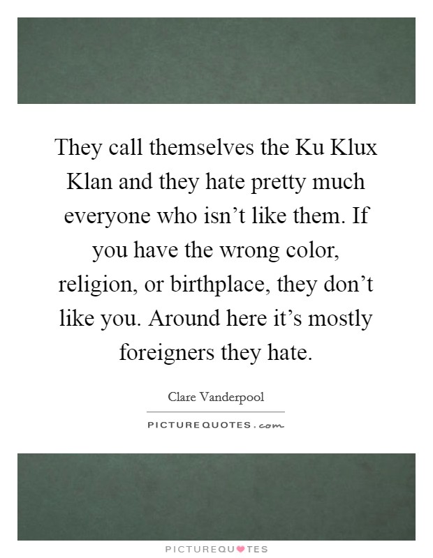 They call themselves the Ku Klux Klan and they hate pretty much everyone who isn't like them. If you have the wrong color, religion, or birthplace, they don't like you. Around here it's mostly foreigners they hate Picture Quote #1