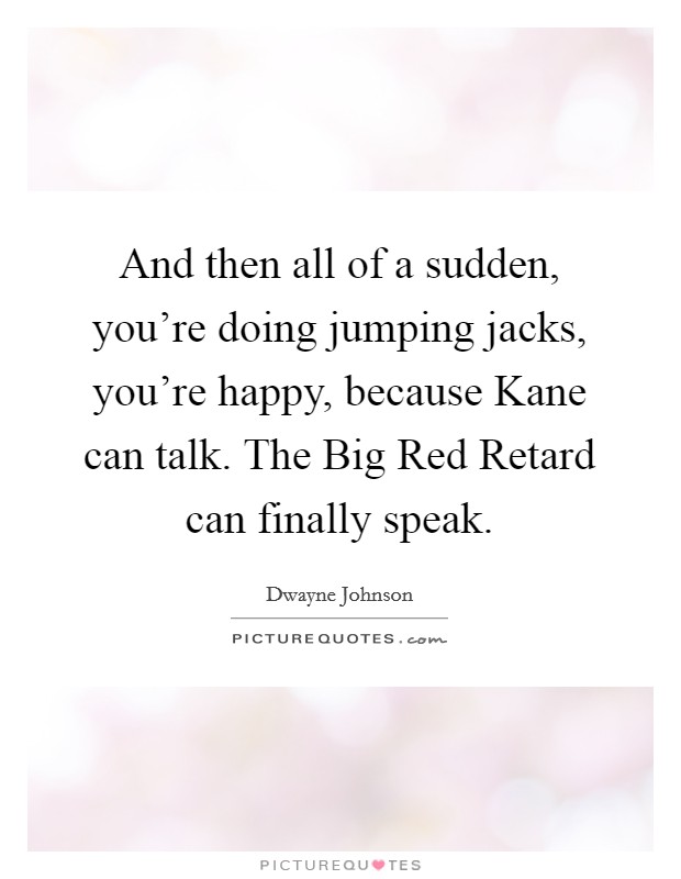 And then all of a sudden, you're doing jumping jacks, you're happy, because Kane can talk. The Big Red Retard can finally speak Picture Quote #1