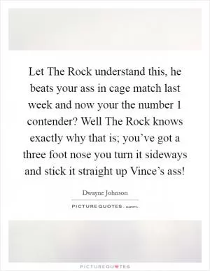Let The Rock understand this, he beats your ass in cage match last week and now your the number 1 contender? Well The Rock knows exactly why that is; you’ve got a three foot nose you turn it sideways and stick it straight up Vince’s ass! Picture Quote #1