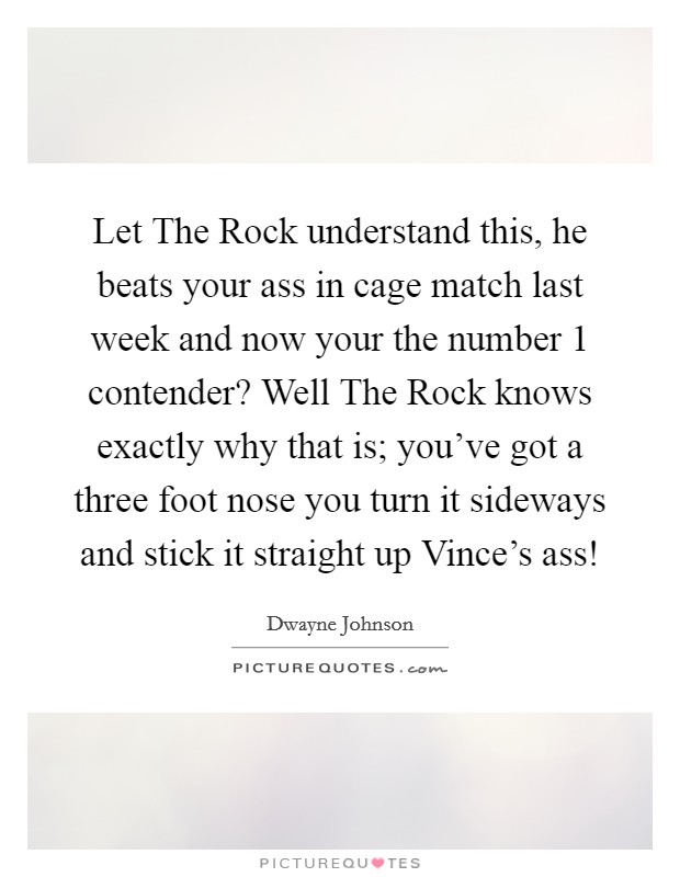 Let The Rock understand this, he beats your ass in cage match last week and now your the number 1 contender? Well The Rock knows exactly why that is; you've got a three foot nose you turn it sideways and stick it straight up Vince's ass! Picture Quote #1
