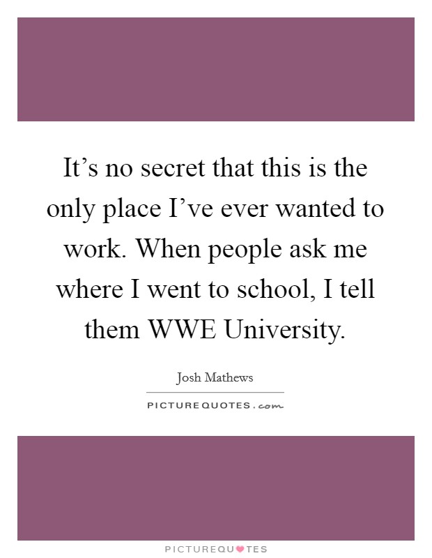 It's no secret that this is the only place I've ever wanted to work. When people ask me where I went to school, I tell them WWE University Picture Quote #1