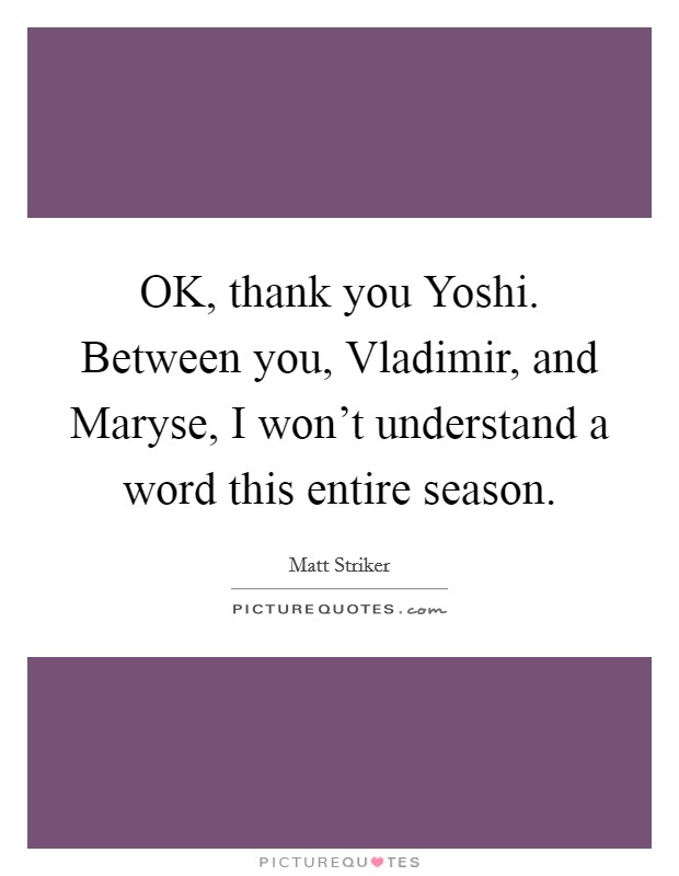 OK, thank you Yoshi. Between you, Vladimir, and Maryse, I won't understand a word this entire season Picture Quote #1