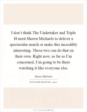 I don’t think The Undertaker and Triple H need Shawn Michaels to deliver a spectacular match or make this incredibly interesting. Those two can do that on their own. Right now, as far as I’m concerned, I’m going to be there watching it like everyone else Picture Quote #1
