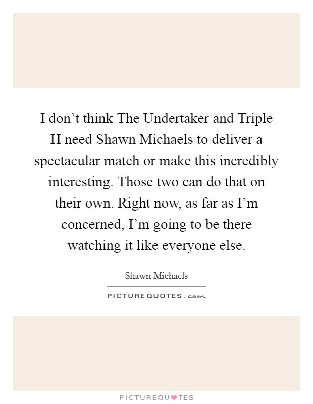 I don't think The Undertaker and Triple H need Shawn Michaels to deliver a spectacular match or make this incredibly interesting. Those two can do that on their own. Right now, as far as I'm concerned, I'm going to be there watching it like everyone else Picture Quote #1