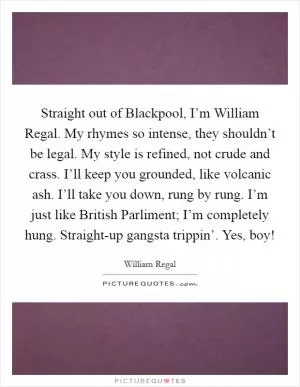 Straight out of Blackpool, I’m William Regal. My rhymes so intense, they shouldn’t be legal. My style is refined, not crude and crass. I’ll keep you grounded, like volcanic ash. I’ll take you down, rung by rung. I’m just like British Parliment; I’m completely hung. Straight-up gangsta trippin’. Yes, boy! Picture Quote #1