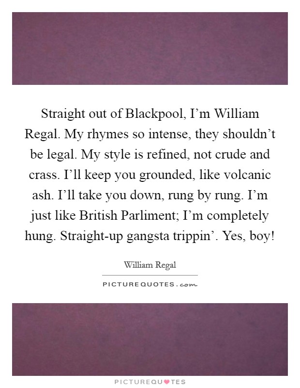 Straight out of Blackpool, I'm William Regal. My rhymes so intense, they shouldn't be legal. My style is refined, not crude and crass. I'll keep you grounded, like volcanic ash. I'll take you down, rung by rung. I'm just like British Parliment; I'm completely hung. Straight-up gangsta trippin'. Yes, boy! Picture Quote #1