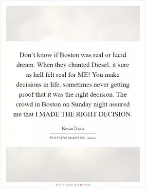 Don’t know if Boston was real or lucid dream. When they chanted Diesel, it sure as hell felt real for ME! You make decisions in life, sometimes never getting proof that it was the right decision. The crowd in Boston on Sunday night assured me that I MADE THE RIGHT DECISION Picture Quote #1