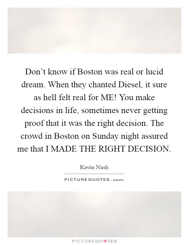 Don't know if Boston was real or lucid dream. When they chanted Diesel, it sure as hell felt real for ME! You make decisions in life, sometimes never getting proof that it was the right decision. The crowd in Boston on Sunday night assured me that I MADE THE RIGHT DECISION Picture Quote #1