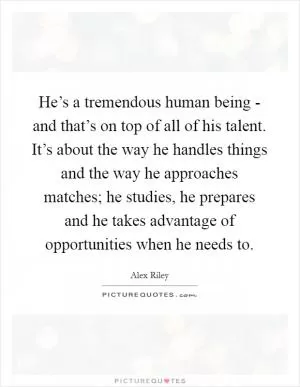 He’s a tremendous human being - and that’s on top of all of his talent. It’s about the way he handles things and the way he approaches matches; he studies, he prepares and he takes advantage of opportunities when he needs to Picture Quote #1