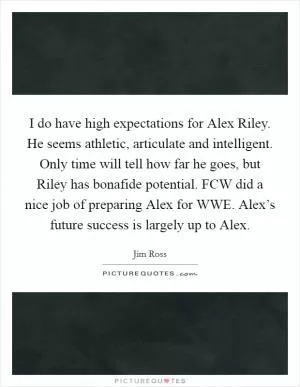 I do have high expectations for Alex Riley. He seems athletic, articulate and intelligent. Only time will tell how far he goes, but Riley has bonafide potential. FCW did a nice job of preparing Alex for WWE. Alex’s future success is largely up to Alex Picture Quote #1