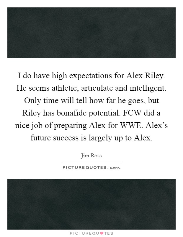 I do have high expectations for Alex Riley. He seems athletic, articulate and intelligent. Only time will tell how far he goes, but Riley has bonafide potential. FCW did a nice job of preparing Alex for WWE. Alex's future success is largely up to Alex Picture Quote #1