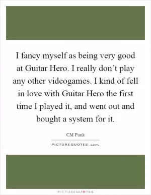 I fancy myself as being very good at Guitar Hero. I really don’t play any other videogames. I kind of fell in love with Guitar Hero the first time I played it, and went out and bought a system for it Picture Quote #1