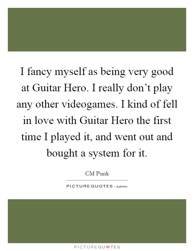 I fancy myself as being very good at Guitar Hero. I really don't play any other videogames. I kind of fell in love with Guitar Hero the first time I played it, and went out and bought a system for it Picture Quote #1