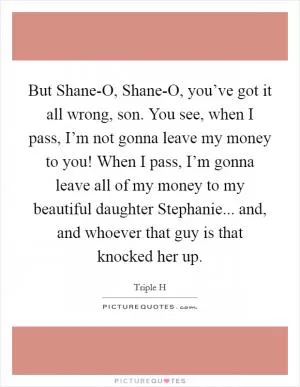 But Shane-O, Shane-O, you’ve got it all wrong, son. You see, when I pass, I’m not gonna leave my money to you! When I pass, I’m gonna leave all of my money to my beautiful daughter Stephanie... and, and whoever that guy is that knocked her up Picture Quote #1