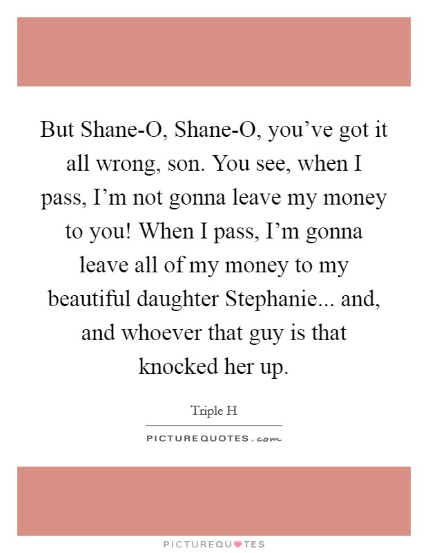 But Shane-O, Shane-O, you've got it all wrong, son. You see, when I pass, I'm not gonna leave my money to you! When I pass, I'm gonna leave all of my money to my beautiful daughter Stephanie... and, and whoever that guy is that knocked her up Picture Quote #1