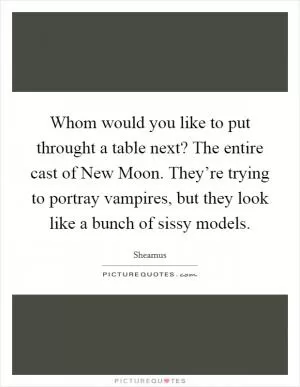 Whom would you like to put throught a table next? The entire cast of New Moon. They’re trying to portray vampires, but they look like a bunch of sissy models Picture Quote #1