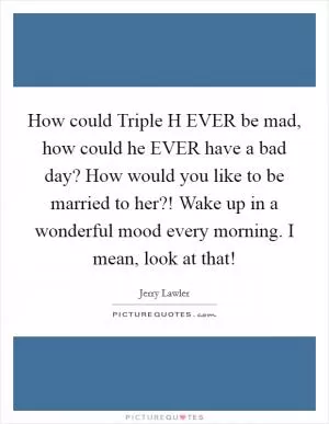 How could Triple H EVER be mad, how could he EVER have a bad day? How would you like to be married to her?! Wake up in a wonderful mood every morning. I mean, look at that! Picture Quote #1