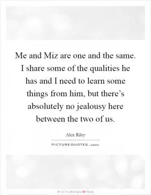 Me and Miz are one and the same. I share some of the qualities he has and I need to learn some things from him, but there’s absolutely no jealousy here between the two of us Picture Quote #1