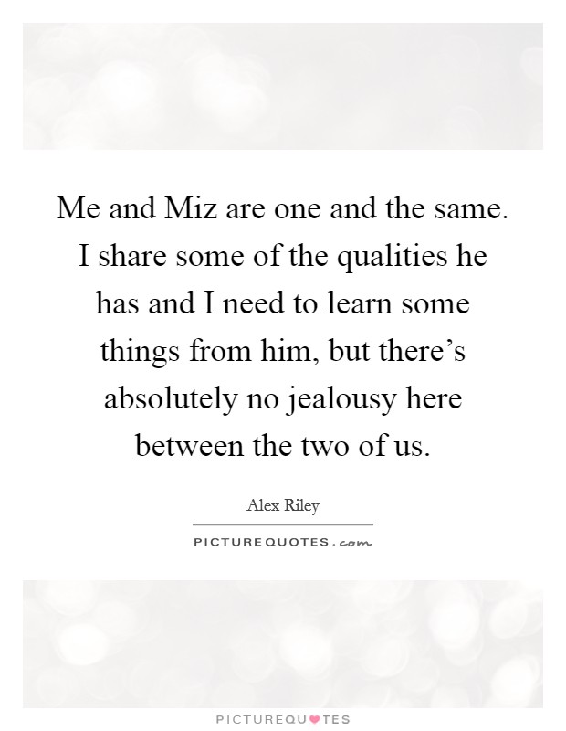 Me and Miz are one and the same. I share some of the qualities he has and I need to learn some things from him, but there's absolutely no jealousy here between the two of us Picture Quote #1