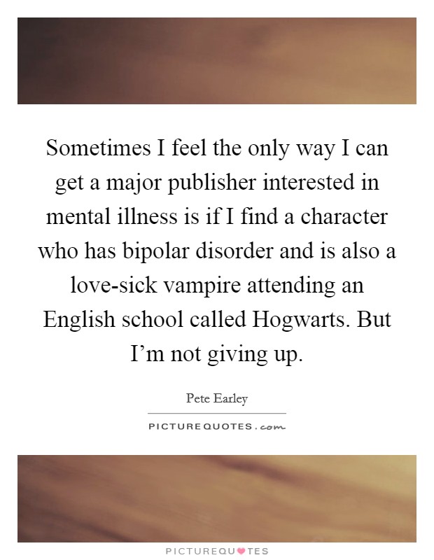 Sometimes I feel the only way I can get a major publisher interested in mental illness is if I find a character who has bipolar disorder and is also a love-sick vampire attending an English school called Hogwarts. But I'm not giving up Picture Quote #1