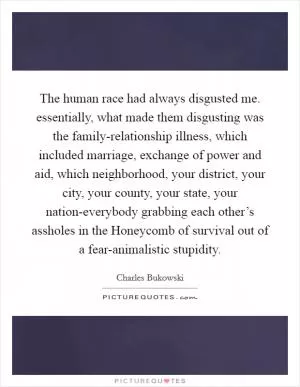 The human race had always disgusted me. essentially, what made them disgusting was the family-relationship illness, which included marriage, exchange of power and aid, which neighborhood, your district, your city, your county, your state, your nation-everybody grabbing each other’s assholes in the Honeycomb of survival out of a fear-animalistic stupidity Picture Quote #1