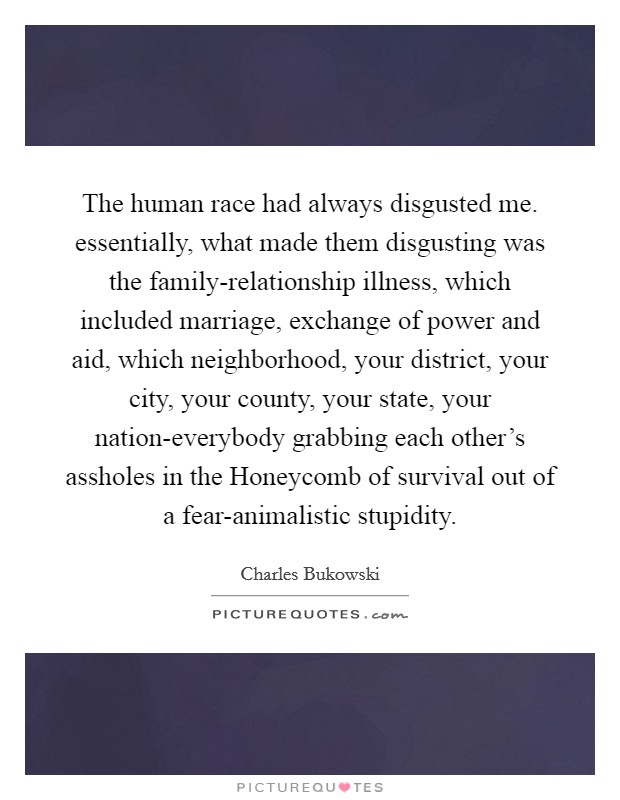 The human race had always disgusted me. essentially, what made them disgusting was the family-relationship illness, which included marriage, exchange of power and aid, which neighborhood, your district, your city, your county, your state, your nation-everybody grabbing each other's assholes in the Honeycomb of survival out of a fear-animalistic stupidity Picture Quote #1