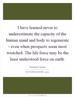 I have learned never to underestimate the capacity of the human mind and body to regenerate - even when prospects seem most wretched. The life force may be the least understood force on earth Picture Quote #1