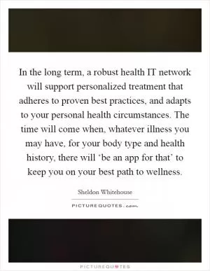 In the long term, a robust health IT network will support personalized treatment that adheres to proven best practices, and adapts to your personal health circumstances. The time will come when, whatever illness you may have, for your body type and health history, there will ‘be an app for that’ to keep you on your best path to wellness Picture Quote #1