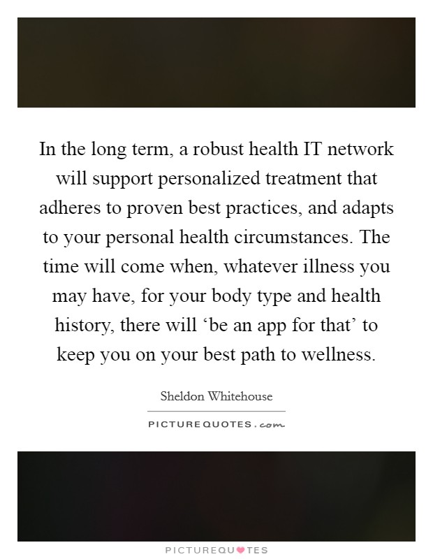 In the long term, a robust health IT network will support personalized treatment that adheres to proven best practices, and adapts to your personal health circumstances. The time will come when, whatever illness you may have, for your body type and health history, there will ‘be an app for that' to keep you on your best path to wellness Picture Quote #1