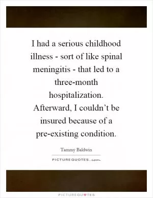 I had a serious childhood illness - sort of like spinal meningitis - that led to a three-month hospitalization. Afterward, I couldn’t be insured because of a pre-existing condition Picture Quote #1