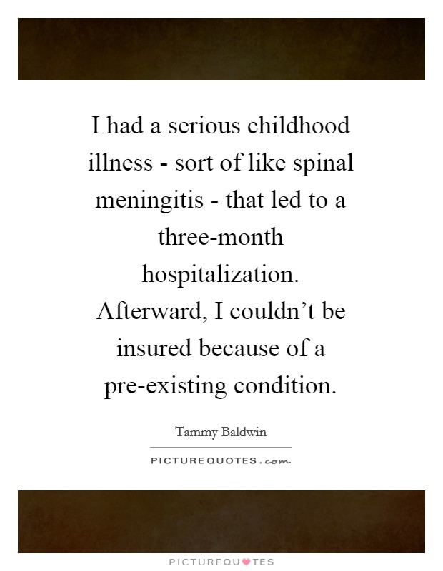 I had a serious childhood illness - sort of like spinal meningitis - that led to a three-month hospitalization. Afterward, I couldn't be insured because of a pre-existing condition Picture Quote #1