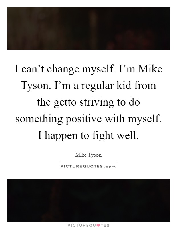 I can't change myself. I'm Mike Tyson. I'm a regular kid from the getto striving to do something positive with myself. I happen to fight well Picture Quote #1
