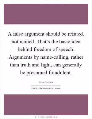A false argument should be refuted, not named. That’s the basic idea behind freedom of speech. Arguments by name-calling, rather than truth and light, can generally be presumed fraudulent Picture Quote #1