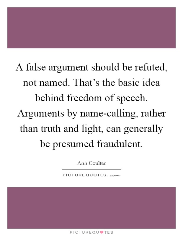 A false argument should be refuted, not named. That's the basic idea behind freedom of speech. Arguments by name-calling, rather than truth and light, can generally be presumed fraudulent Picture Quote #1