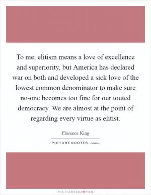 To me, elitism means a love of excellence and superiority, but America has declared war on both and developed a sick love of the lowest common denominator to make sure no-one becomes too fine for our touted democracy. We are almost at the point of regarding every virtue as elitist Picture Quote #1
