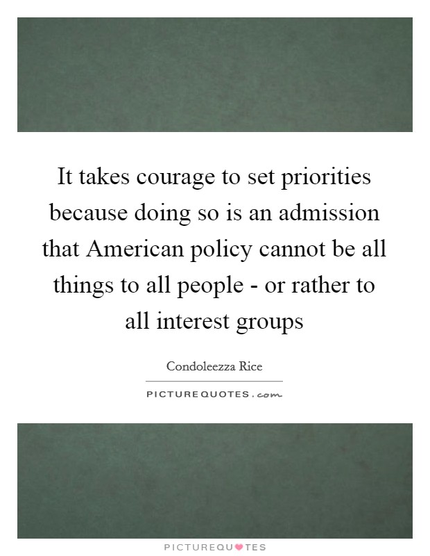 It takes courage to set priorities because doing so is an admission that American policy cannot be all things to all people - or rather to all interest groups Picture Quote #1