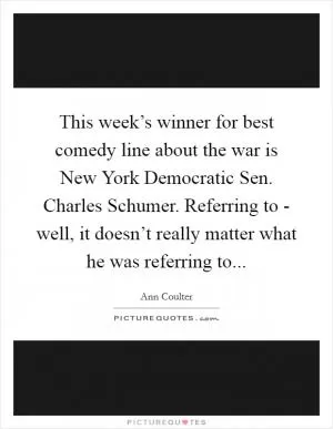 This week’s winner for best comedy line about the war is New York Democratic Sen. Charles Schumer. Referring to - well, it doesn’t really matter what he was referring to Picture Quote #1