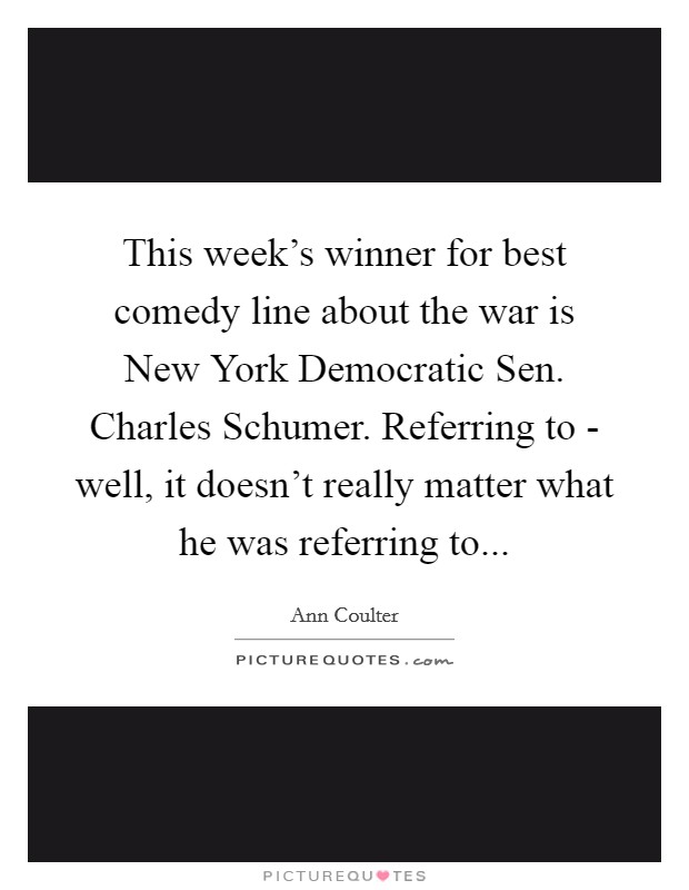 This week's winner for best comedy line about the war is New York Democratic Sen. Charles Schumer. Referring to - well, it doesn't really matter what he was referring to Picture Quote #1