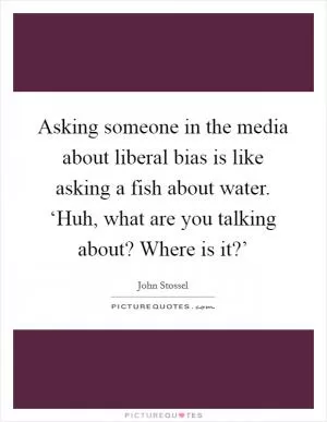 Asking someone in the media about liberal bias is like asking a fish about water. ‘Huh, what are you talking about? Where is it?’ Picture Quote #1