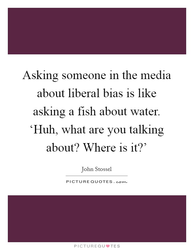 Asking someone in the media about liberal bias is like asking a fish about water. ‘Huh, what are you talking about? Where is it?' Picture Quote #1