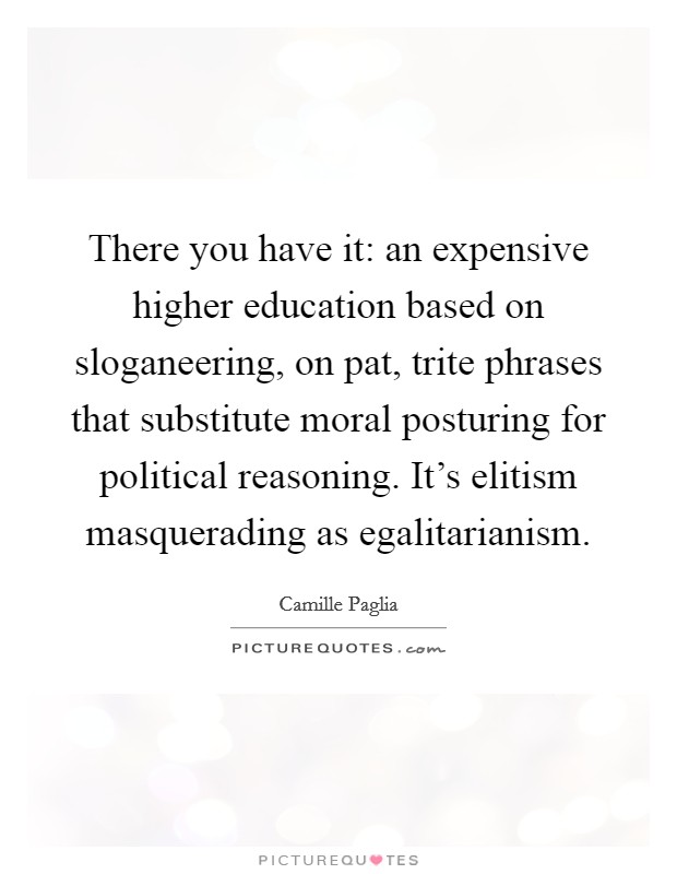 There you have it: an expensive higher education based on sloganeering, on pat, trite phrases that substitute moral posturing for political reasoning. It's elitism masquerading as egalitarianism Picture Quote #1
