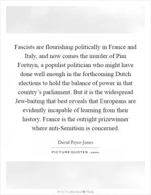 Fascists are flourishing politically in France and Italy, and now comes the murder of Pim Fortuyn, a populist politician who might have done well enough in the forthcoming Dutch elections to hold the balance of power in that country’s parliament. But it is the widespread Jew-baiting that best reveals that Europeans are evidently incapable of learning from their history. France is the outright prizewinner where anti-Semitism is concerned Picture Quote #1