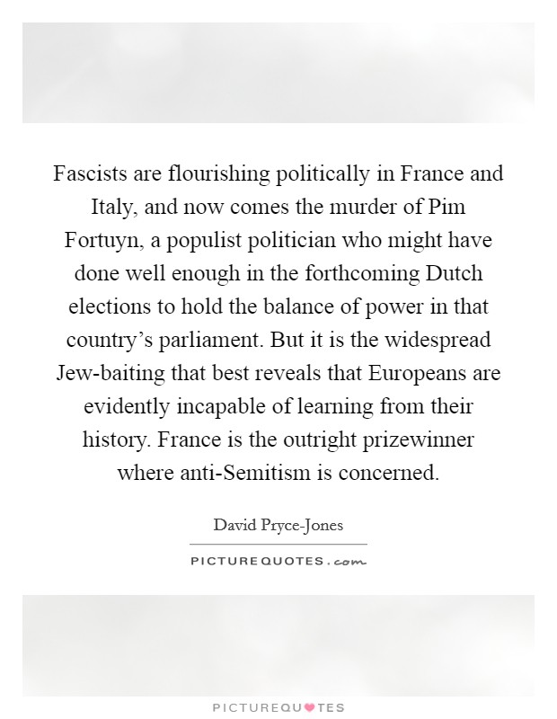 Fascists are flourishing politically in France and Italy, and now comes the murder of Pim Fortuyn, a populist politician who might have done well enough in the forthcoming Dutch elections to hold the balance of power in that country's parliament. But it is the widespread Jew-baiting that best reveals that Europeans are evidently incapable of learning from their history. France is the outright prizewinner where anti-Semitism is concerned Picture Quote #1