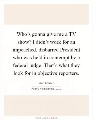 Who’s gonna give me a TV show? I didn’t work for an impeached, disbarred President who was held in contempt by a federal judge. That’s what they look for in objective reporters Picture Quote #1