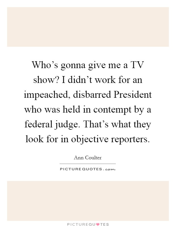 Who's gonna give me a TV show? I didn't work for an impeached, disbarred President who was held in contempt by a federal judge. That's what they look for in objective reporters Picture Quote #1