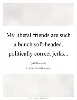 My liberal friends are such a bunch soft-headed, politically correct jerks Picture Quote #1