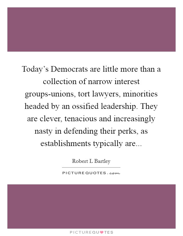 Today's Democrats are little more than a collection of narrow interest groups-unions, tort lawyers, minorities headed by an ossified leadership. They are clever, tenacious and increasingly nasty in defending their perks, as establishments typically are Picture Quote #1