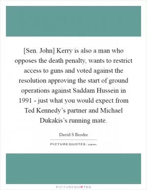 [Sen. John] Kerry is also a man who opposes the death penalty, wants to restrict access to guns and voted against the resolution approving the start of ground operations against Saddam Hussein in 1991 - just what you would expect from Ted Kennedy’s partner and Michael Dukakis’s running mate Picture Quote #1