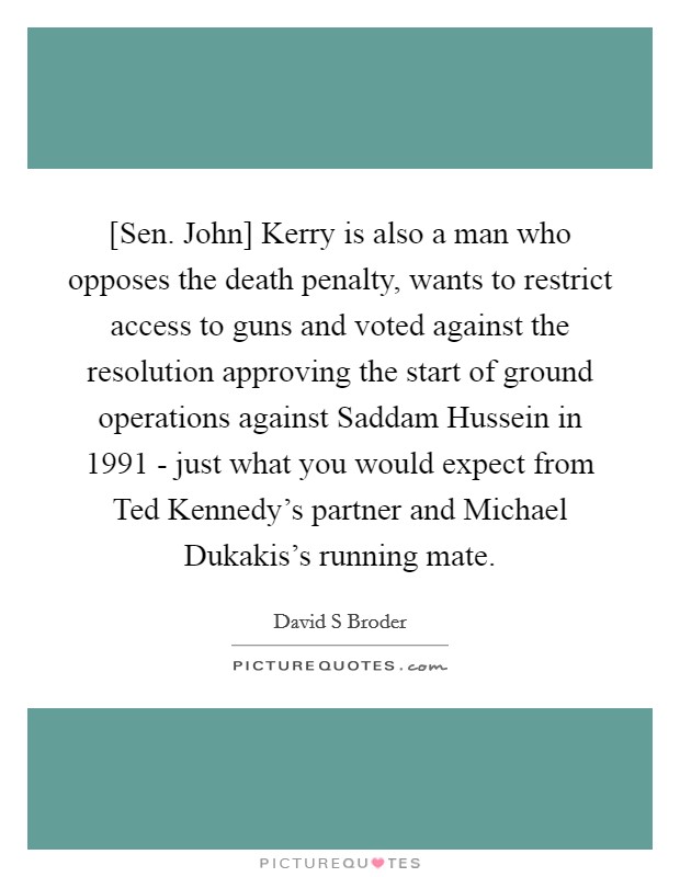 [Sen. John] Kerry is also a man who opposes the death penalty, wants to restrict access to guns and voted against the resolution approving the start of ground operations against Saddam Hussein in 1991 - just what you would expect from Ted Kennedy's partner and Michael Dukakis's running mate Picture Quote #1